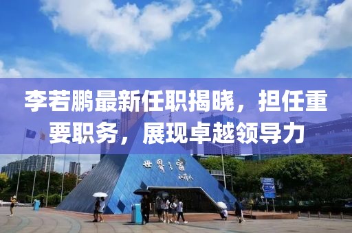李若鵬最新任職揭曉，擔(dān)任重要職務(wù)，展現(xiàn)卓越領(lǐng)導(dǎo)力