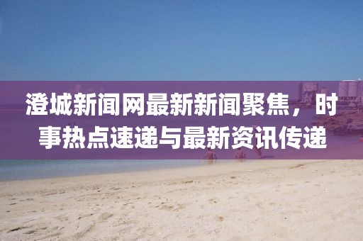 澄城新聞網(wǎng)最新新聞聚焦，時(shí)事熱點(diǎn)速遞與最新資訊傳遞