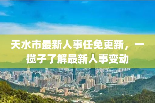 天水市最新人事任免更新，一攬子了解最新人事變動