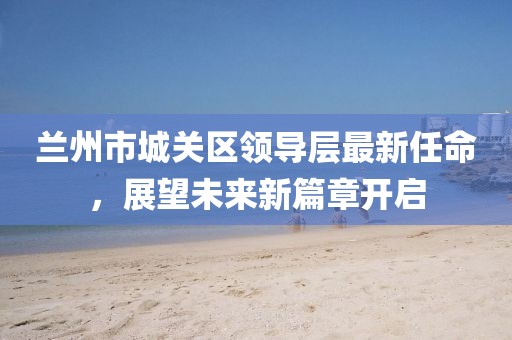 蘭州市城關(guān)區(qū)領(lǐng)導(dǎo)層最新任命，展望未來(lái)新篇章開啟