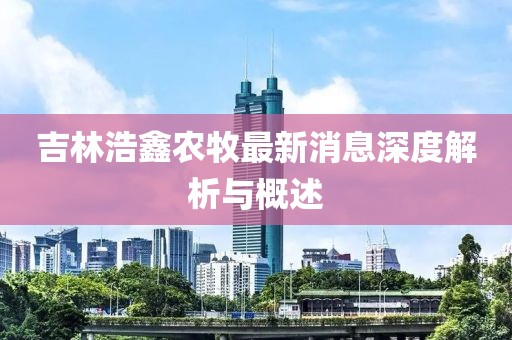 吉林浩鑫農(nóng)牧最新消息深度解析與概述