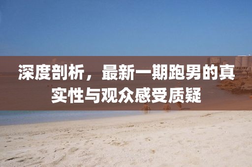 深度剖析，最新一期跑男的真實性與觀眾感受質(zhì)疑