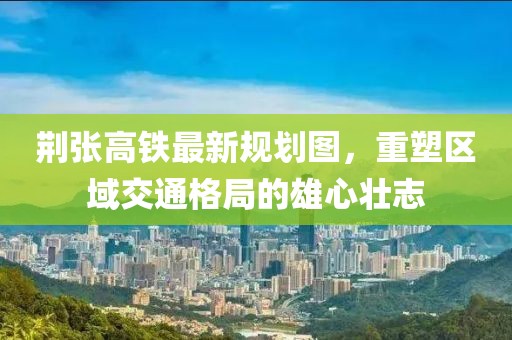 荊張高鐵最新規(guī)劃圖，重塑區(qū)域交通格局的雄心壯志