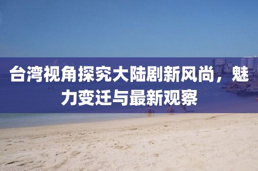 臺灣視角探究大陸劇新風尚，魅力變遷與最新觀察