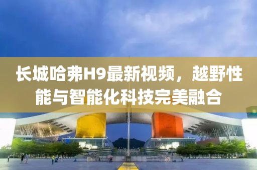 長城哈弗H9最新視頻，越野性能與智能化科技完美融合