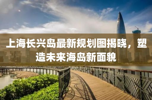 上海長興島最新規(guī)劃圖揭曉，塑造未來海島新面貌