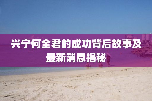 興寧何全君的成功背后故事及最新消息揭秘