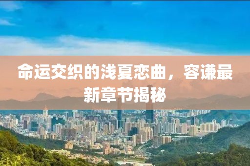 命運(yùn)交織的淺夏戀曲，容謙最新章節(jié)揭秘