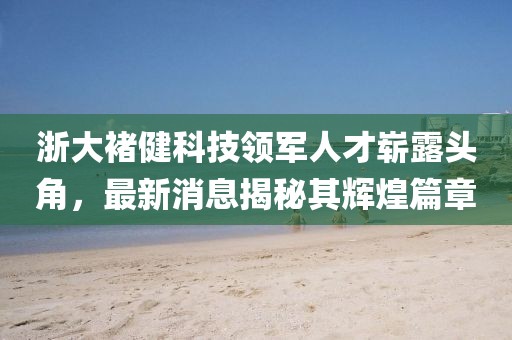 浙大褚健科技領(lǐng)軍人才嶄露頭角，最新消息揭秘其輝煌篇章