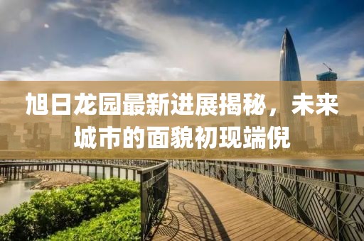 旭日龍園最新進(jìn)展揭秘，未來城市的面貌初現(xiàn)端倪