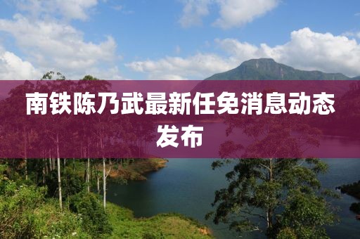 南鐵陳乃武最新任免消息動態(tài)發(fā)布