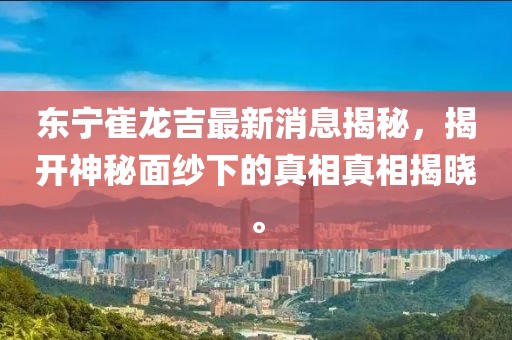 東寧崔龍吉最新消息揭秘，揭開神秘面紗下的真相真相揭曉。