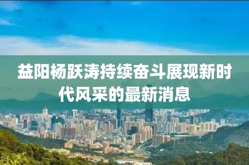 益陽楊躍濤持續(xù)奮斗展現(xiàn)新時(shí)代風(fēng)采的最新消息