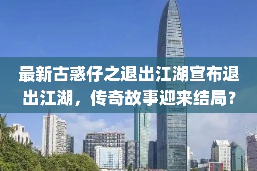 最新古惑仔之退出江湖宣布退出江湖，傳奇故事迎來(lái)結(jié)局？