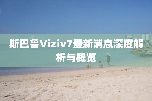 斯巴魯Viziv7最新消息深度解析與概覽
