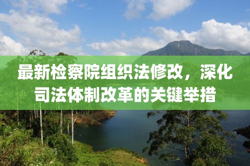 最新檢察院組織法修改，深化司法體制改革的關(guān)鍵舉措