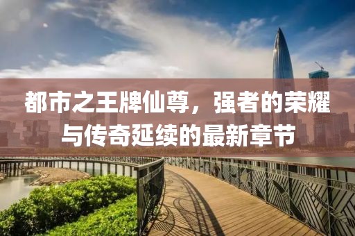都市之王牌仙尊，強(qiáng)者的榮耀與傳奇延續(xù)的最新章節(jié)