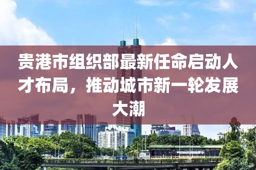 貴港市組織部最新任命啟動人才布局，推動城市新一輪發(fā)展大潮