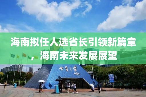 海南擬任人選省長引領(lǐng)新篇章，海南未來發(fā)展展望