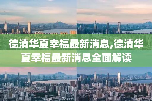 德清華夏幸福最新消息,德清華夏幸福最新消息全面解讀