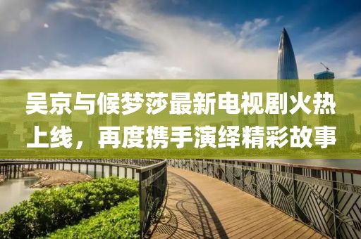 吳京與候夢(mèng)莎最新電視劇火熱上線，再度攜手演繹精彩故事