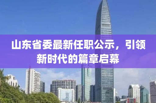 山東省委最新任職公示，引領(lǐng)新時(shí)代的篇章啟幕