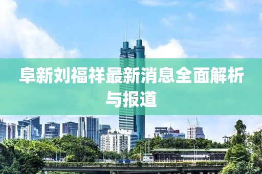 阜新劉福祥最新消息全面解析與報道