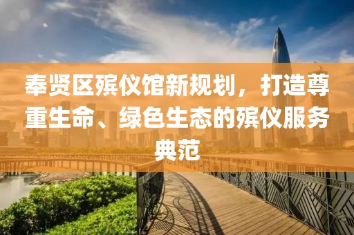 奉賢區(qū)殯儀館新規(guī)劃，打造尊重生命、綠色生態(tài)的殯儀服務(wù)典范