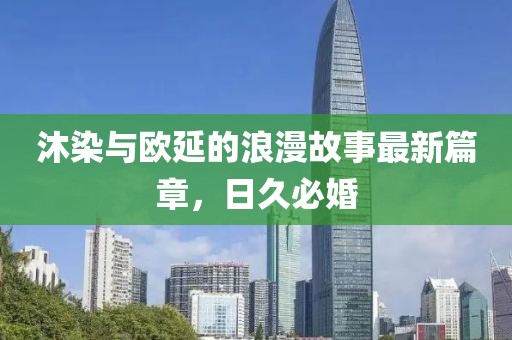 沐染與歐延的浪漫故事最新篇章，日久必婚