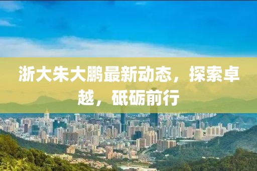 浙大朱大鵬最新動(dòng)態(tài)，探索卓越，砥礪前行