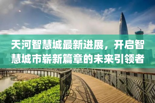 天河智慧城最新進(jìn)展，開啟智慧城市嶄新篇章的未來引領(lǐng)者