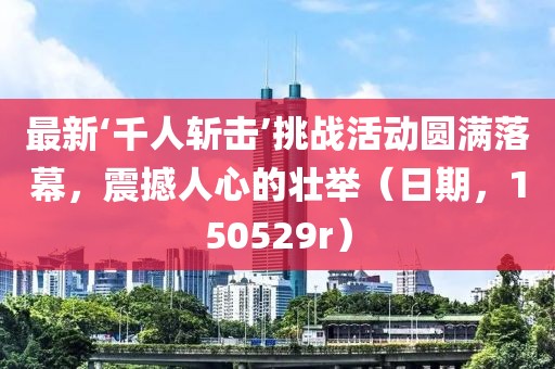 最新‘千人斬擊’挑戰(zhàn)活動圓滿落幕，震撼人心的壯舉（日期，150529r）
