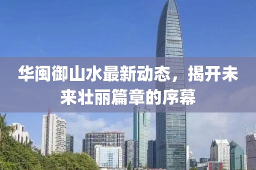 華閩御山水最新動(dòng)態(tài)，揭開(kāi)未來(lái)壯麗篇章的序幕