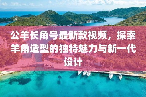 公羊長角號最新款視頻，探索羊角造型的獨特魅力與新一代設(shè)計
