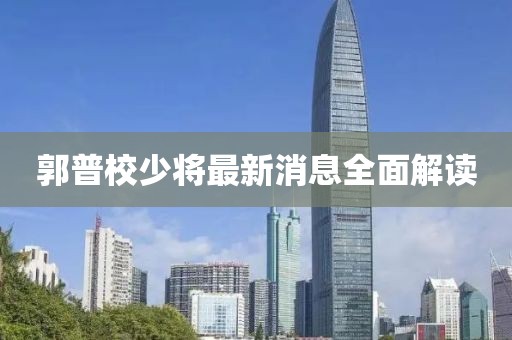 郭普校少將最新消息全面解讀