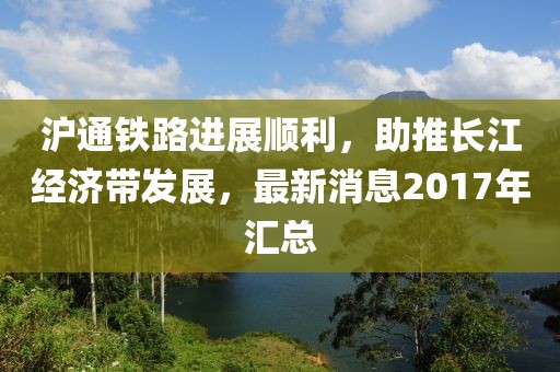 滬通鐵路進(jìn)展順利，助推長江經(jīng)濟(jì)帶發(fā)展，最新消息2017年匯總