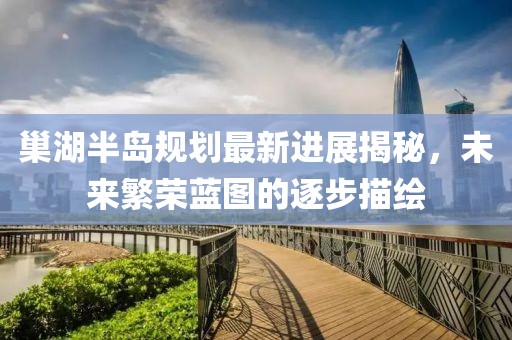 巢湖半島規(guī)劃最新進(jìn)展揭秘，未來繁榮藍(lán)圖的逐步描繪