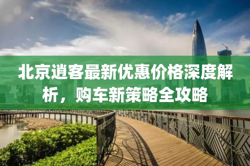 北京逍客最新優(yōu)惠價(jià)格深度解析，購車新策略全攻略
