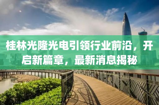 桂林光隆光電引領(lǐng)行業(yè)前沿，開啟新篇章，最新消息揭秘