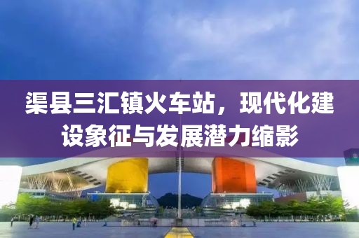 渠縣三匯鎮(zhèn)火車站，現(xiàn)代化建設(shè)象征與發(fā)展?jié)摿s影