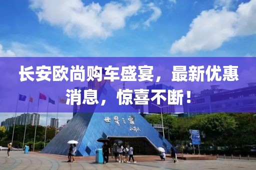 長安歐尚購車盛宴，最新優(yōu)惠消息，驚喜不斷！