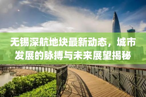 無錫深航地塊最新動態(tài)，城市發(fā)展的脈搏與未來展望揭秘