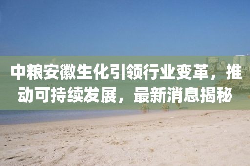 中糧安徽生化引領(lǐng)行業(yè)變革，推動可持續(xù)發(fā)展，最新消息揭秘