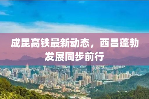 成昆高鐵最新動(dòng)態(tài)，西昌蓬勃發(fā)展同步前行