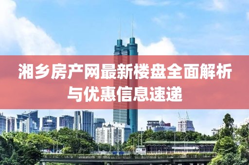 湘鄉(xiāng)房產(chǎn)網(wǎng)最新樓盤全面解析與優(yōu)惠信息速遞