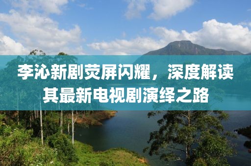 李沁新劇熒屏閃耀，深度解讀其最新電視劇演繹之路