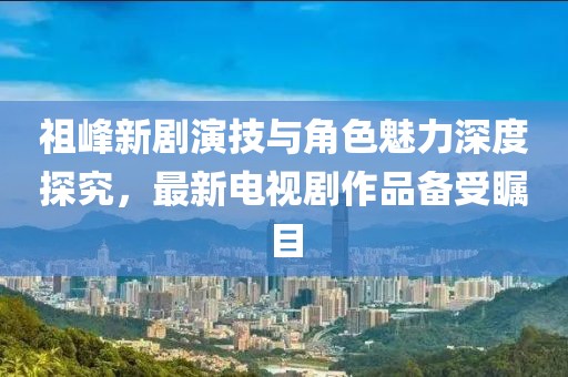 祖峰新劇演技與角色魅力深度探究，最新電視劇作品備受矚目