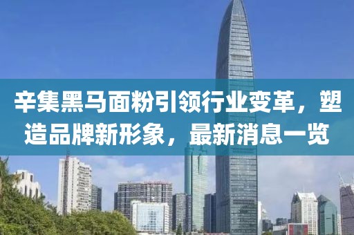 辛集黑馬面粉引領(lǐng)行業(yè)變革，塑造品牌新形象，最新消息一覽