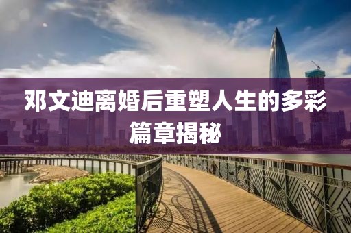 鄧文迪離婚后重塑人生的多彩篇章揭秘