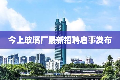 今上玻璃廠最新招聘啟事發(fā)布